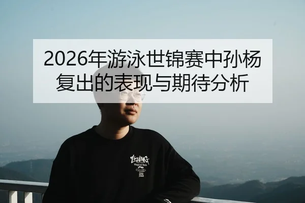 2026年游泳世锦赛中孙杨复出的表现与期待分析