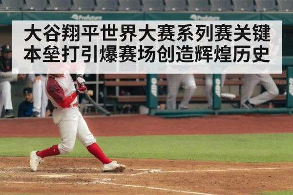大谷翔平世界大赛系列赛关键本垒打引爆赛场创造辉煌历史