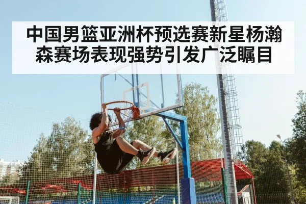 中国男篮亚洲杯预选赛新星杨瀚森赛场表现强势引发广泛瞩目